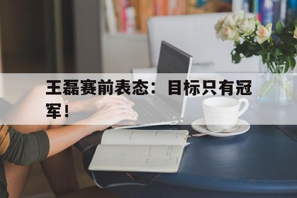 爱游戏网页版入口-王磊赛前表态：目标只有冠军！