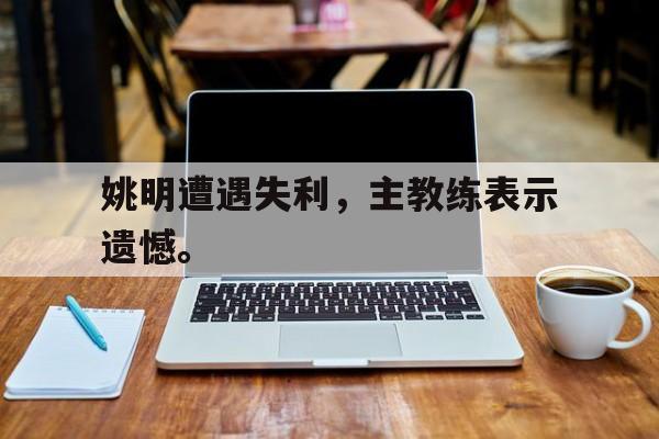 爱游戏网页版入口-姚明遭遇失利，主教练表示遗憾。