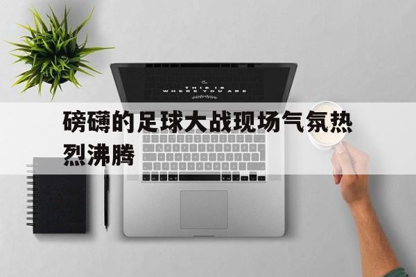 爱游戏网页版官网登录-磅礴的足球大战现场气氛热烈沸腾
