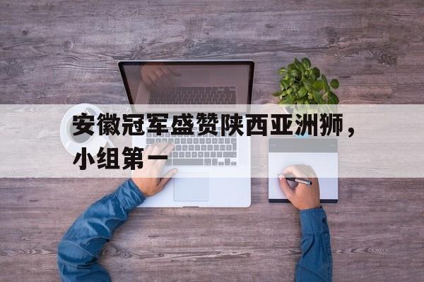 爱游戏网页版入口-安徽冠军盛赞陕西亚洲狮，小组第一