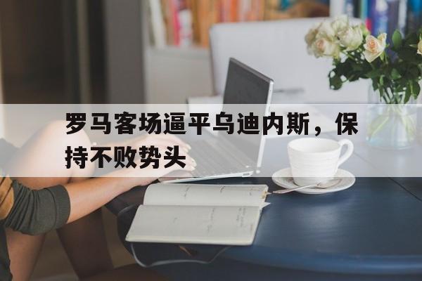 爱游戏网页版入口-罗马客场逼平乌迪内斯，保持不败势头