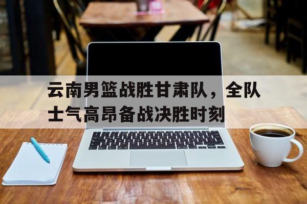 云南男篮战胜甘肃队，全队士气高昂备战决胜时刻