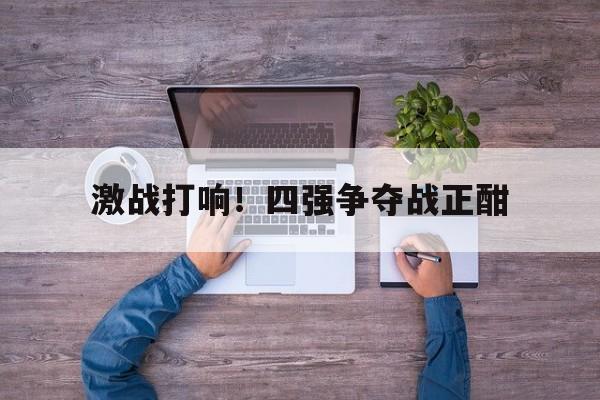 激战打响！四强争夺战正酣