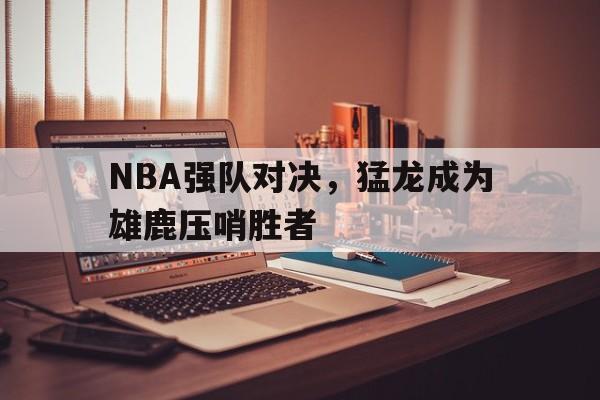 NBA强队对决，猛龙成为雄鹿压哨胜者