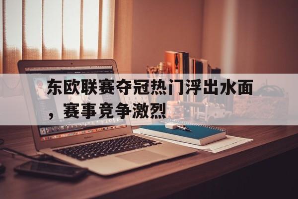 东欧联赛夺冠热门浮出水面，赛事竞争激烈