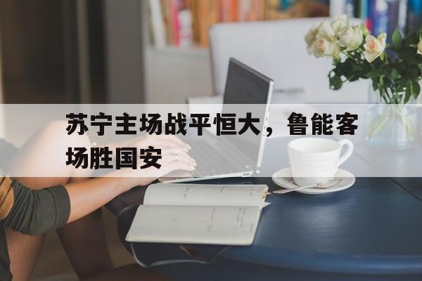 爱游戏网页版官网登录-苏宁主场战平恒大，鲁能客场胜国安