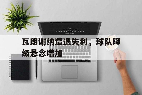 爱游戏网页版入口-瓦朗谢纳遭遇失利，球队降级悬念增加