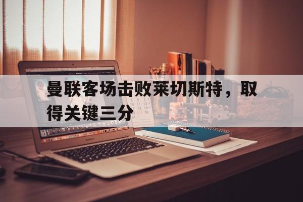 曼联客场击败莱切斯特，取得关键三分