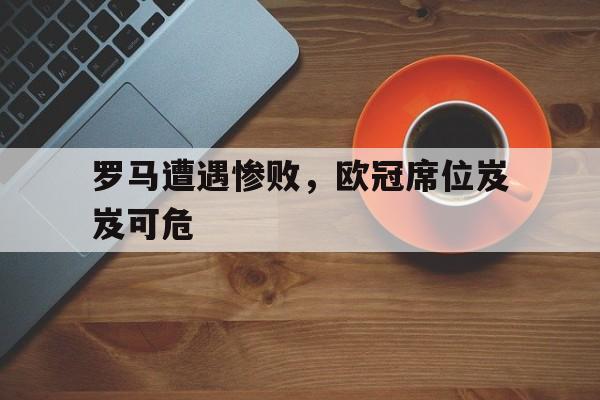 罗马遭遇惨败，欧冠席位岌岌可危