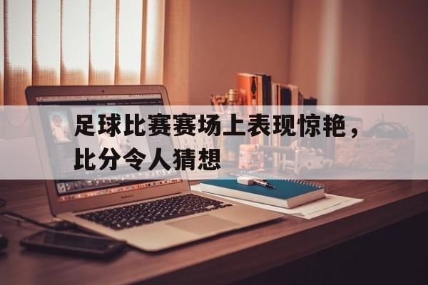 爱游戏网页版官网登录-足球比赛赛场上表现惊艳，比分令人猜想